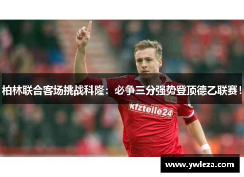 柏林联合客场挑战科隆：必争三分强势登顶德乙联赛！