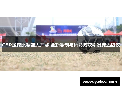 CBD足球比赛盛大开赛 全新赛制与精彩对决引发球迷热议