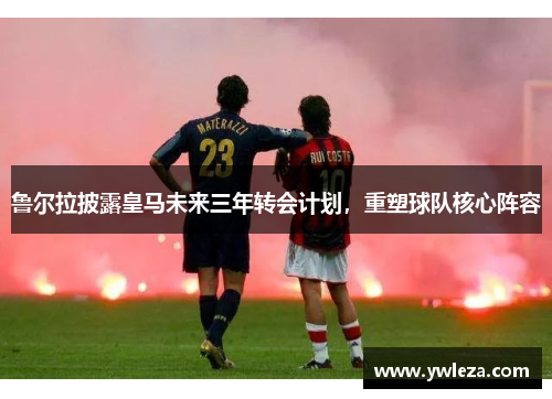 鲁尔拉披露皇马未来三年转会计划，重塑球队核心阵容