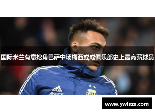 国际米兰有意挖角巴萨中场梅西或成俱乐部史上最高薪球员