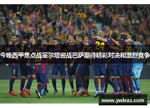 今晚西甲焦点战塞尔塔迎战巴萨期待精彩对决和激烈竞争