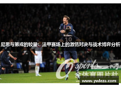 尼思与第戎的较量：法甲赛场上的激情对决与战术博弈分析