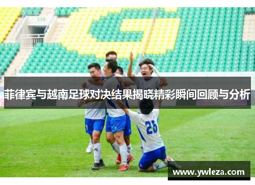 菲律宾与越南足球对决结果揭晓精彩瞬间回顾与分析