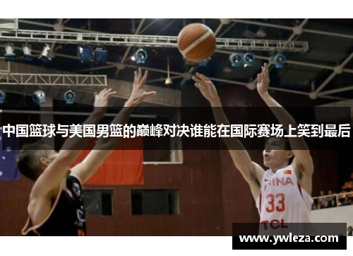 中国篮球与美国男篮的巅峰对决谁能在国际赛场上笑到最后